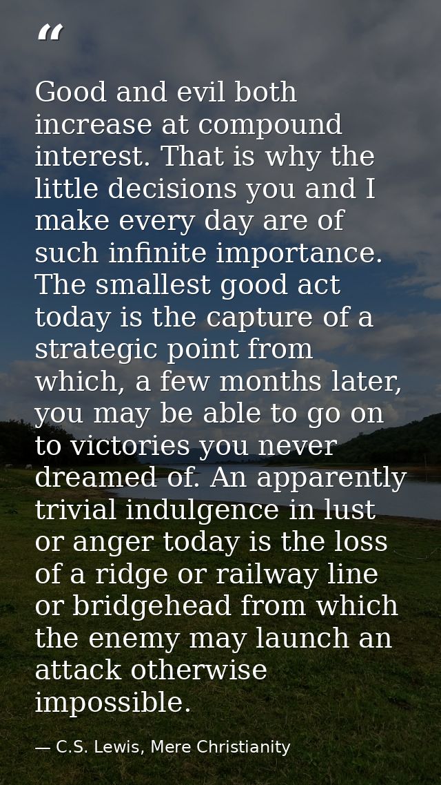 Good and evil both increase at compound interest. That is why the little decisions you and I make every day are of such  — C.S. Lewis, Mere Christianity