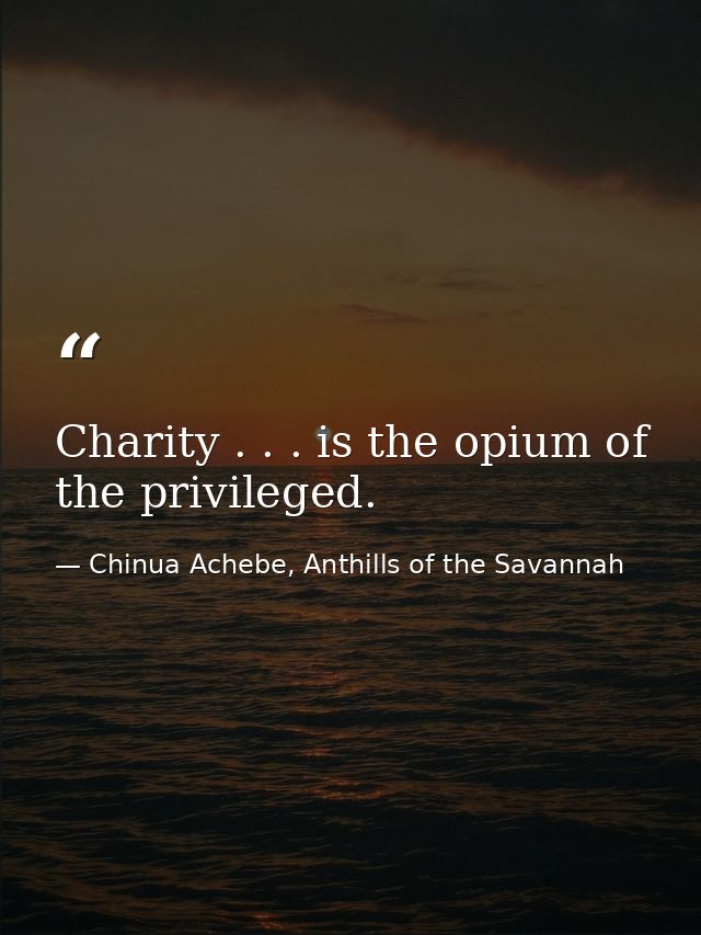 Charity . . . is the opium of the privileged. — Chinua Achebe, Anthills of the Savannah