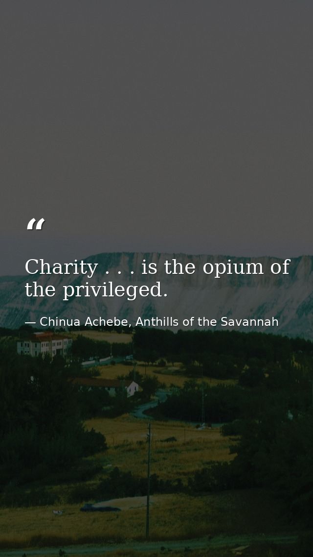 Charity . . . is the opium of the privileged. — Chinua Achebe, Anthills of the Savannah
