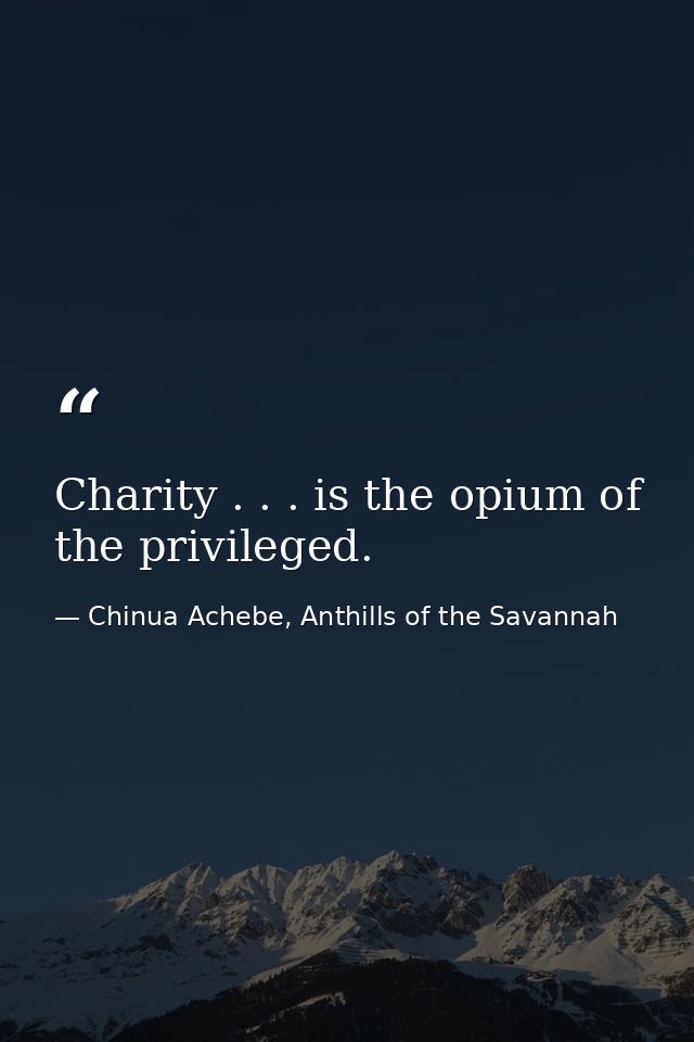 Charity . . . is the opium of the privileged. — Chinua Achebe, Anthills of the Savannah