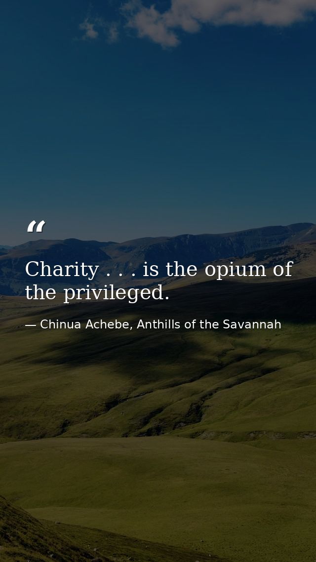 Charity . . . is the opium of the privileged. — Chinua Achebe, Anthills of the Savannah