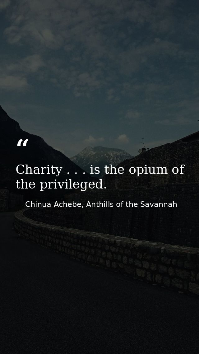 Charity . . . is the opium of the privileged. — Chinua Achebe, Anthills of the Savannah