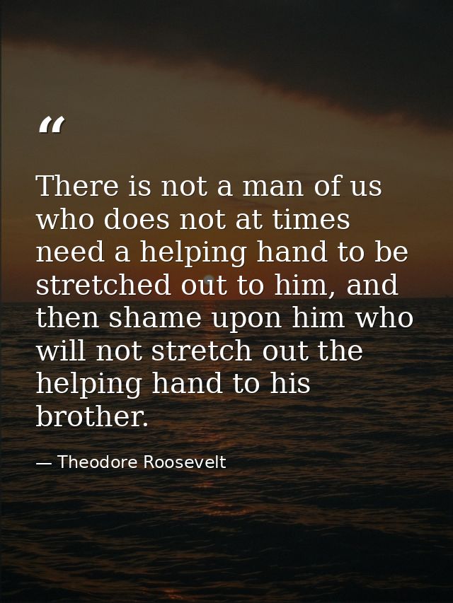 There is not a man of us who does not at times need a helping hand to be stretched out to him, and then shame upon him w — Theodore Roosevelt