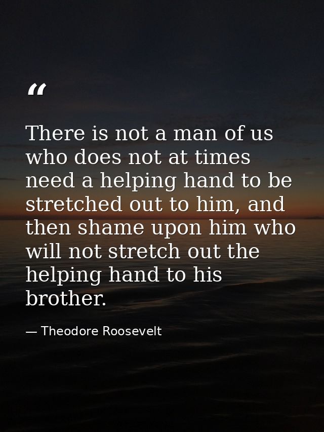 There is not a man of us who does not at times need a helping hand to be stretched out to him, and then shame upon him w — Theodore Roosevelt