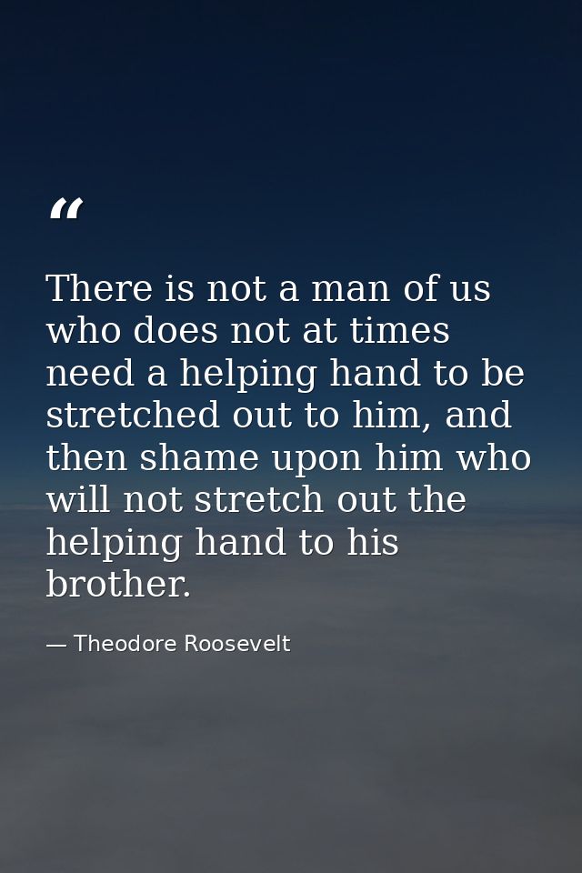 There is not a man of us who does not at times need a helping hand to be stretched out to him, and then shame upon him w — Theodore Roosevelt