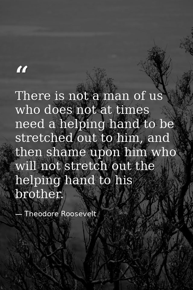 There is not a man of us who does not at times need a helping hand to be stretched out to him, and then shame upon him w — Theodore Roosevelt
