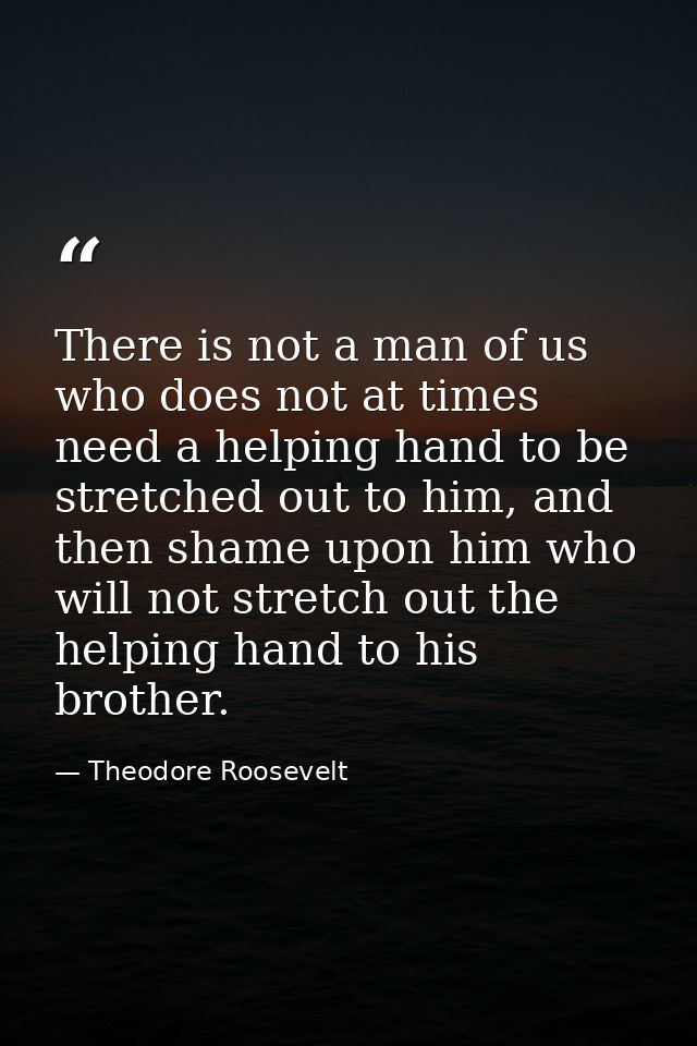 There is not a man of us who does not at times need a helping hand to be stretched out to him, and then shame upon him w — Theodore Roosevelt