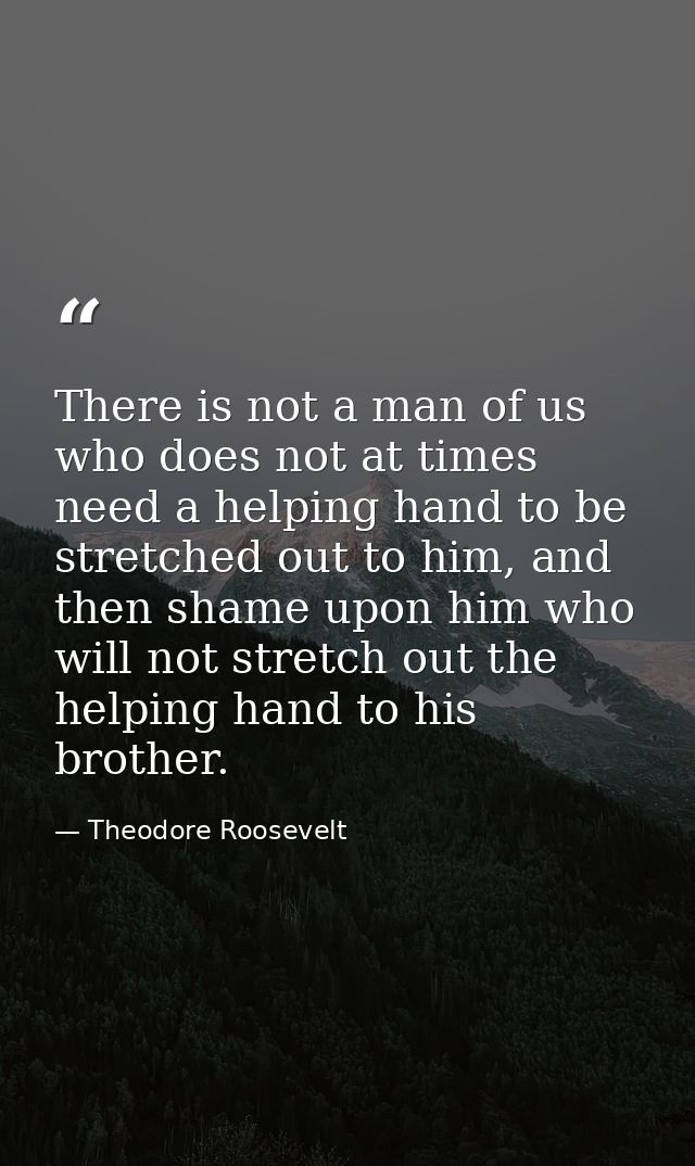 There is not a man of us who does not at times need a helping hand to be stretched out to him, and then shame upon him w — Theodore Roosevelt