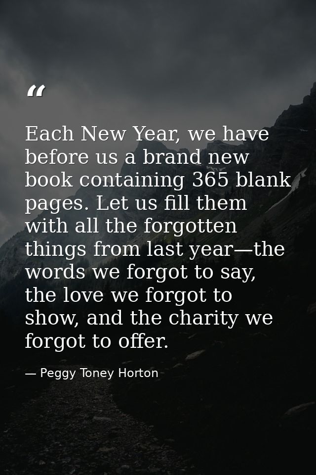 Each New Year, we have before us a brand new book containing 365 blank pages. Let us fill them with all the forgotten th — Peggy Toney Horton