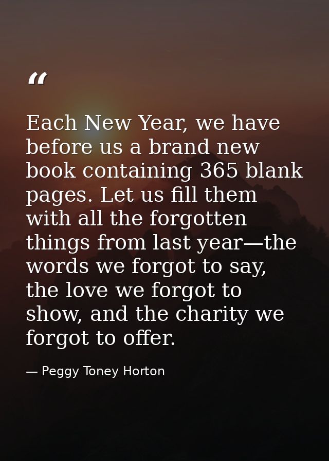 Each New Year, we have before us a brand new book containing 365 blank pages. Let us fill them with all the forgotten th — Peggy Toney Horton