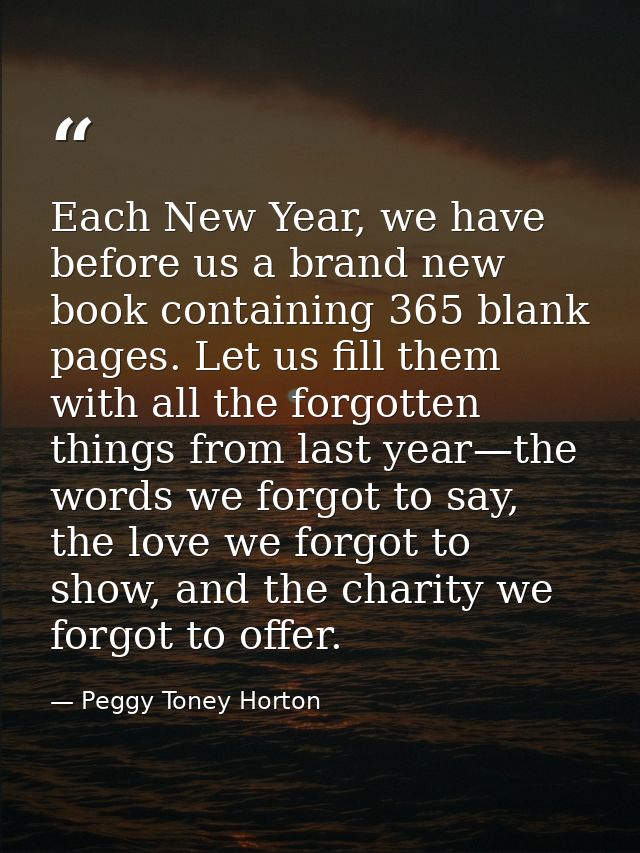 Each New Year, we have before us a brand new book containing 365 blank pages. Let us fill them with all the forgotten th — Peggy Toney Horton