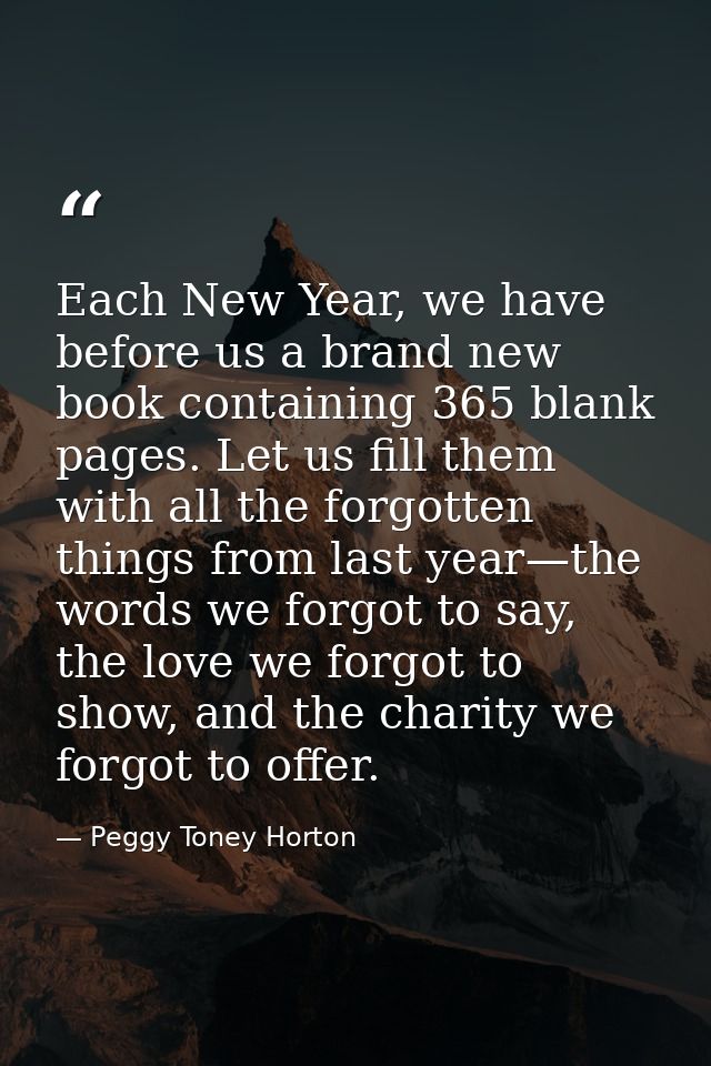 Each New Year, we have before us a brand new book containing 365 blank pages. Let us fill them with all the forgotten th — Peggy Toney Horton