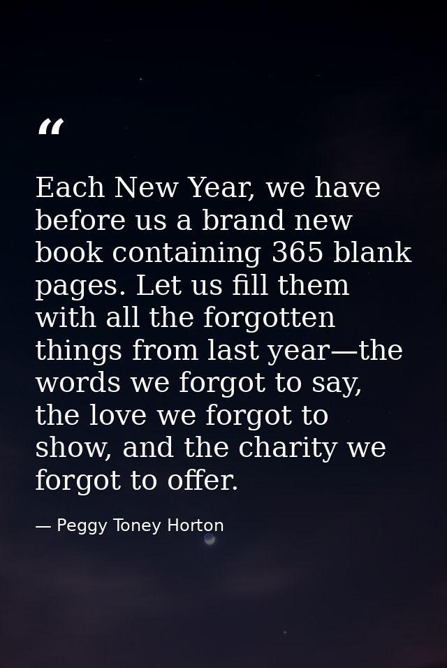 Each New Year, we have before us a brand new book containing 365 blank pages. Let us fill them with all the forgotten th — Peggy Toney Horton