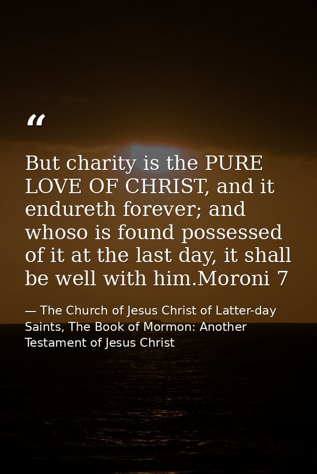 But charity is the PURE LOVE OF CHRIST, and it endureth forever; and whoso is found possessed of it at the last day, it  — The Church of Jesus Christ of Latter-day Saints, The Book of Mormon: Another Testament of Jesus Christ