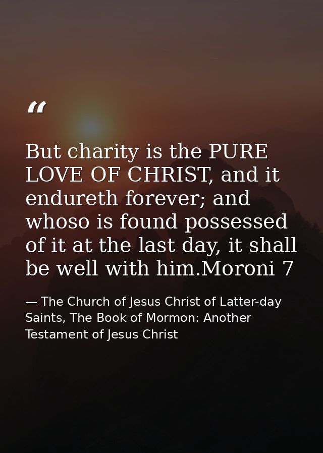But charity is the PURE LOVE OF CHRIST, and it endureth forever; and whoso is found possessed of it at the last day, it  — The Church of Jesus Christ of Latter-day Saints, The Book of Mormon: Another Testament of Jesus Christ