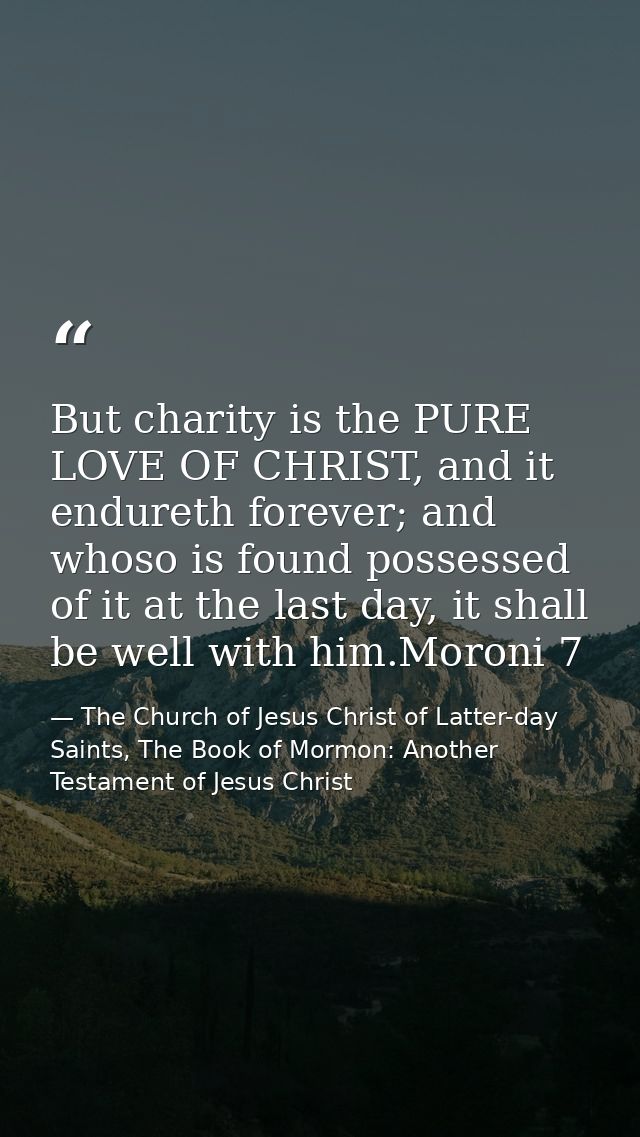 But charity is the PURE LOVE OF CHRIST, and it endureth forever; and whoso is found possessed of it at the last day, it  — The Church of Jesus Christ of Latter-day Saints, The Book of Mormon: Another Testament of Jesus Christ