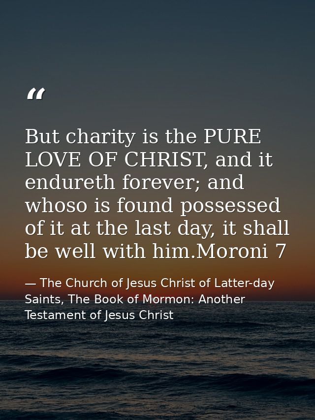 But charity is the PURE LOVE OF CHRIST, and it endureth forever; and whoso is found possessed of it at the last day, it  — The Church of Jesus Christ of Latter-day Saints, The Book of Mormon: Another Testament of Jesus Christ