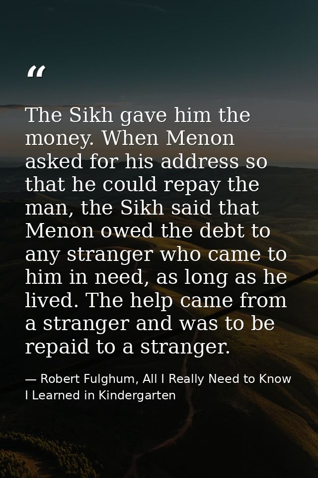 The Sikh gave him the money. When Menon asked for his address so that he could repay the man, the Sikh said that Menon o — Robert Fulghum, All I Really Need to Know I Learned in Kindergarten
