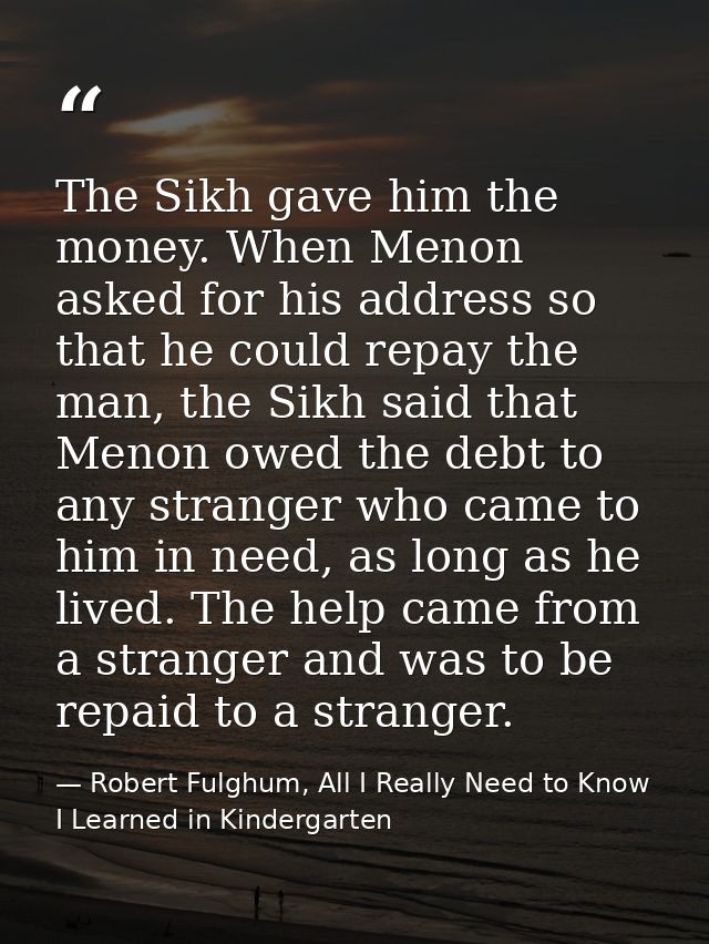 The Sikh gave him the money. When Menon asked for his address so that he could repay the man, the Sikh said that Menon o — Robert Fulghum, All I Really Need to Know I Learned in Kindergarten