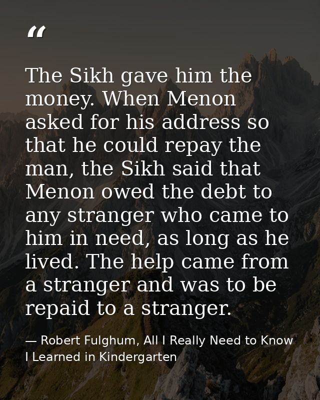 The Sikh gave him the money. When Menon asked for his address so that he could repay the man, the Sikh said that Menon o — Robert Fulghum, All I Really Need to Know I Learned in Kindergarten