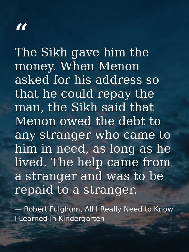 The Sikh gave him the money. When Menon asked for his address so that he could repay the man, the Sikh said that Menon o — Robert Fulghum, All I Really Need to Know I Learned in Kindergarten