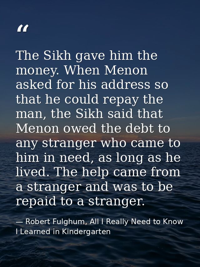 The Sikh gave him the money. When Menon asked for his address so that he could repay the man, the Sikh said that Menon o — Robert Fulghum, All I Really Need to Know I Learned in Kindergarten