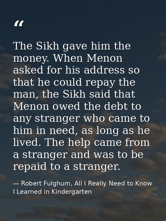 The Sikh gave him the money. When Menon asked for his address so that he could repay the man, the Sikh said that Menon o — Robert Fulghum, All I Really Need to Know I Learned in Kindergarten
