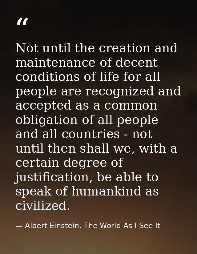Not until the creation and maintenance of decent conditions of life for all people are recognized and accepted as a comm — Albert Einstein, The World As I See It