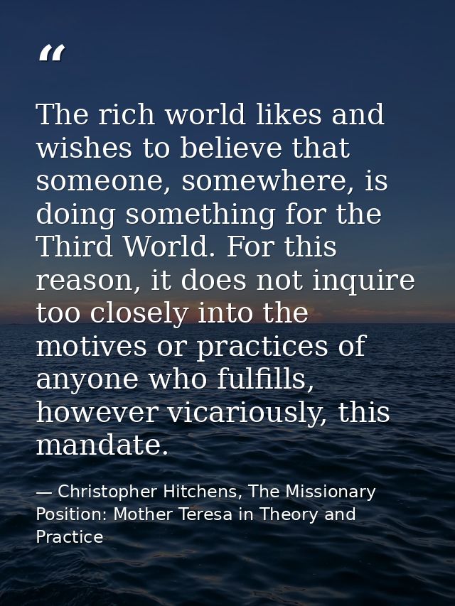 The rich world likes and wishes to believe that someone, somewhere, is doing something for the Third World. For this rea — Christopher Hitchens, The Missionary Position: Mother Teresa in Theory and Practice