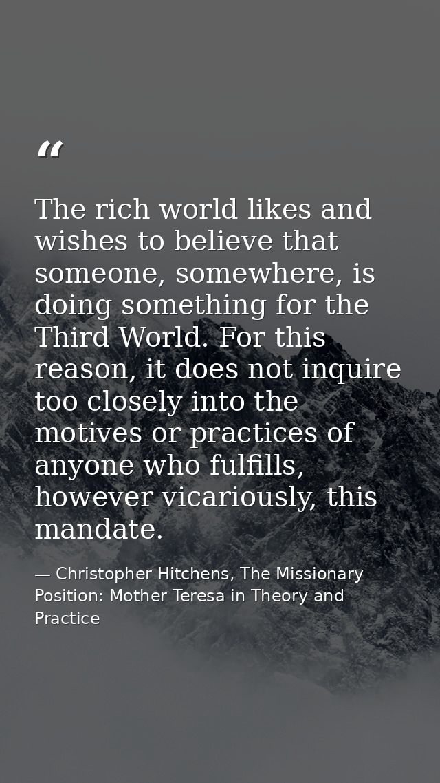 The rich world likes and wishes to believe that someone, somewhere, is doing something for the Third World. For this rea — Christopher Hitchens, The Missionary Position: Mother Teresa in Theory and Practice