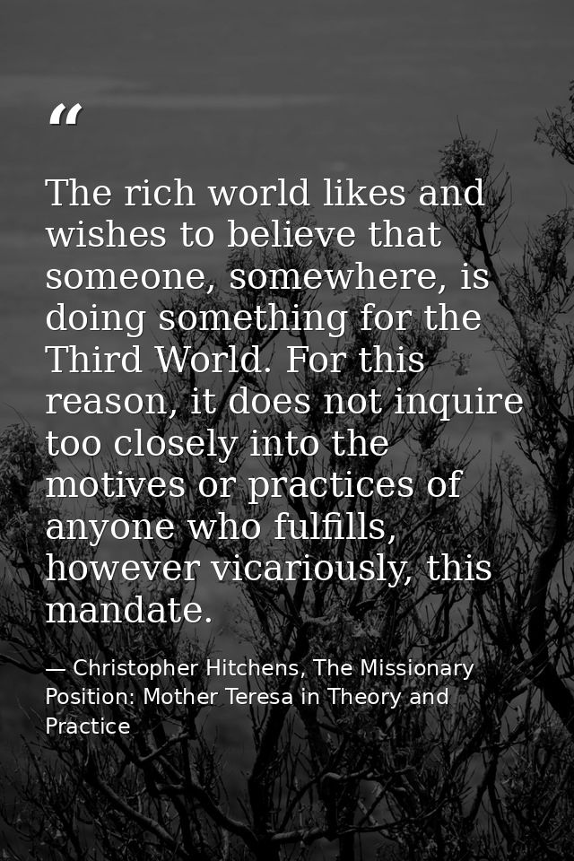 The rich world likes and wishes to believe that someone, somewhere, is doing something for the Third World. For this rea — Christopher Hitchens, The Missionary Position: Mother Teresa in Theory and Practice