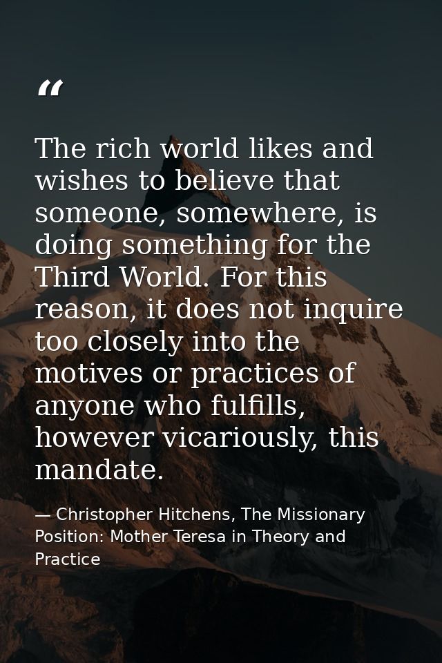 The rich world likes and wishes to believe that someone, somewhere, is doing something for the Third World. For this rea — Christopher Hitchens, The Missionary Position: Mother Teresa in Theory and Practice