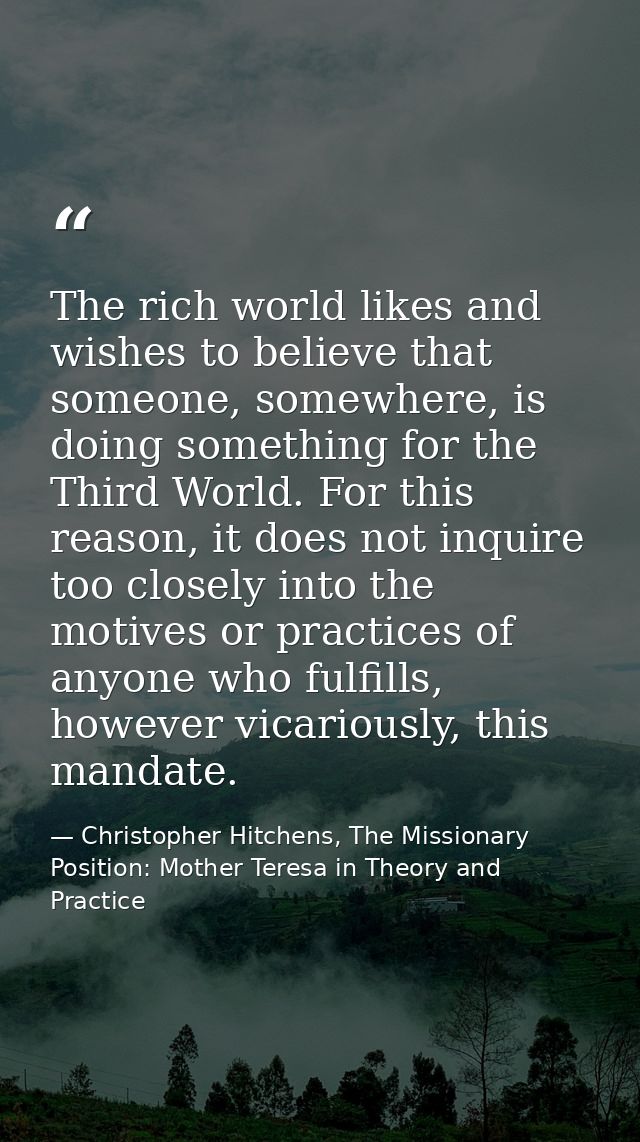 The rich world likes and wishes to believe that someone, somewhere, is doing something for the Third World. For this rea — Christopher Hitchens, The Missionary Position: Mother Teresa in Theory and Practice