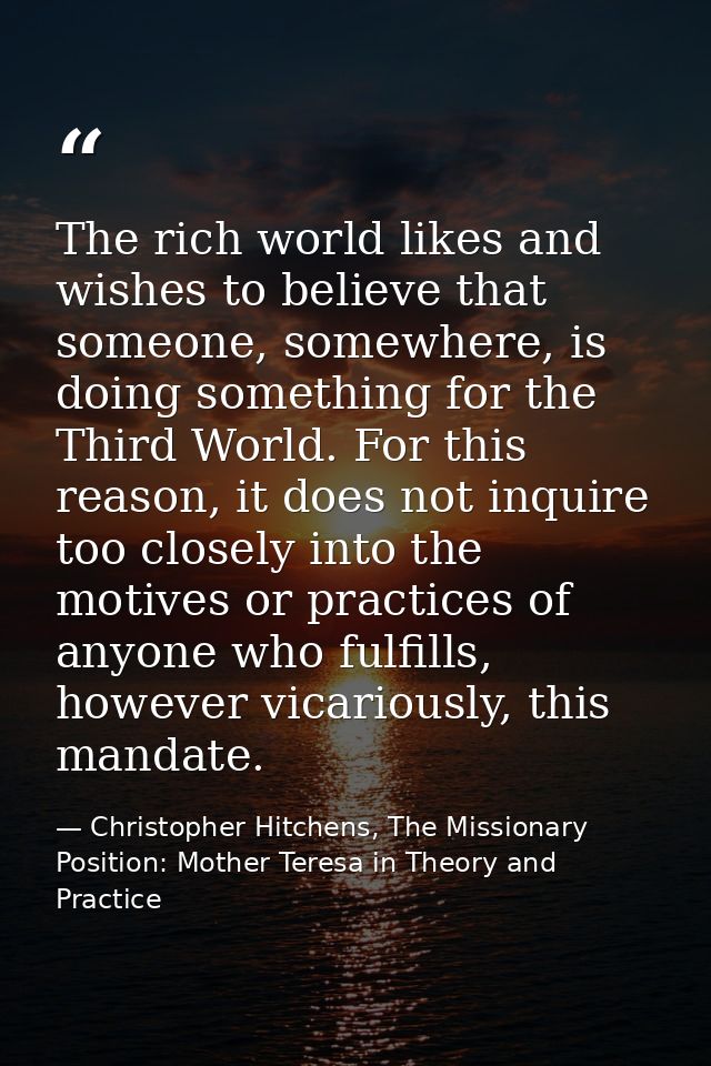 The rich world likes and wishes to believe that someone, somewhere, is doing something for the Third World. For this rea — Christopher Hitchens, The Missionary Position: Mother Teresa in Theory and Practice
