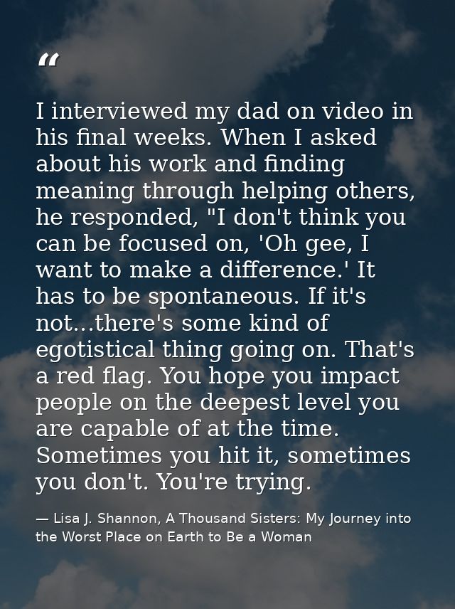 I interviewed my dad on video in his final weeks. When I asked about his work and finding meaning through helping others — Lisa J. Shannon, A Thousand Sisters: My Journey into the Worst Place on Earth to Be a Woman