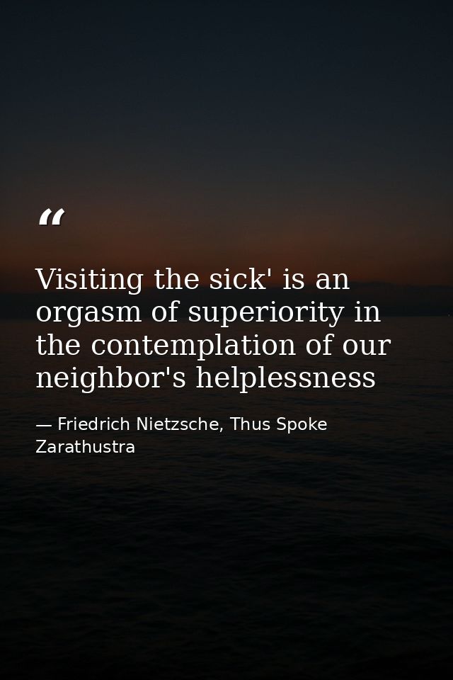 Visiting the sick' is an orgasm of superiority in the contemplation of our neighbor's helplessness — Friedrich Nietzsche, Thus Spoke Zarathustra