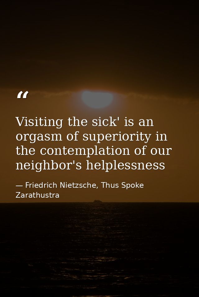 Visiting the sick' is an orgasm of superiority in the contemplation of our neighbor's helplessness — Friedrich Nietzsche, Thus Spoke Zarathustra