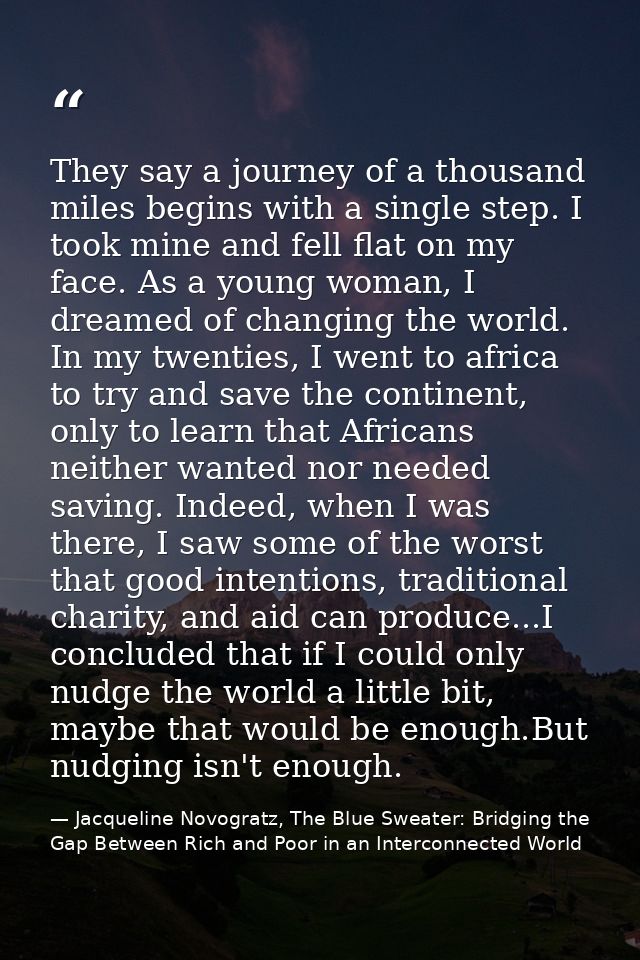They say a journey of a thousand miles begins with a single step. I took mine and fell flat on my face. As a young woman — Jacqueline Novogratz, The Blue Sweater: Bridging the Gap Between Rich and Poor in an Interconnected World