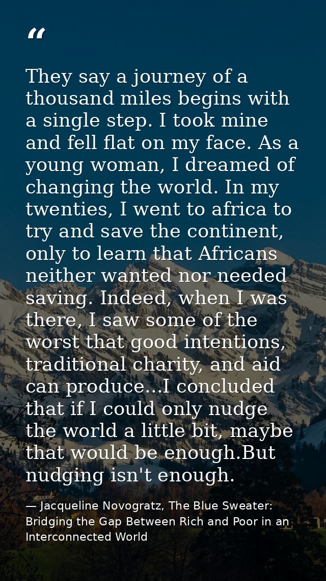They say a journey of a thousand miles begins with a single step. I took mine and fell flat on my face. As a young woman — Jacqueline Novogratz, The Blue Sweater: Bridging the Gap Between Rich and Poor in an Interconnected World