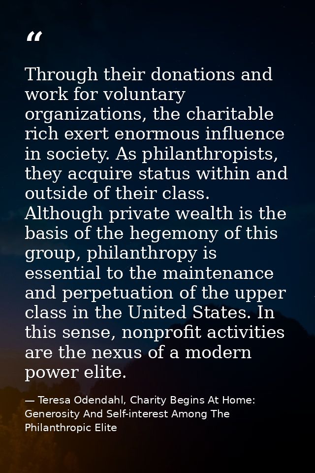 Through their donations and work for voluntary organizations, the charitable rich exert enormous influence in society. A — Teresa Odendahl, Charity Begins At Home: Generosity And Self-interest Among The Philanthropic Elite