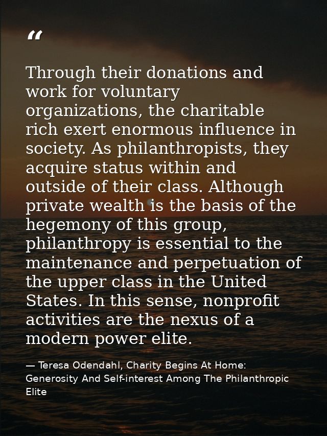 Through their donations and work for voluntary organizations, the charitable rich exert enormous influence in society. A — Teresa Odendahl, Charity Begins At Home: Generosity And Self-interest Among The Philanthropic Elite