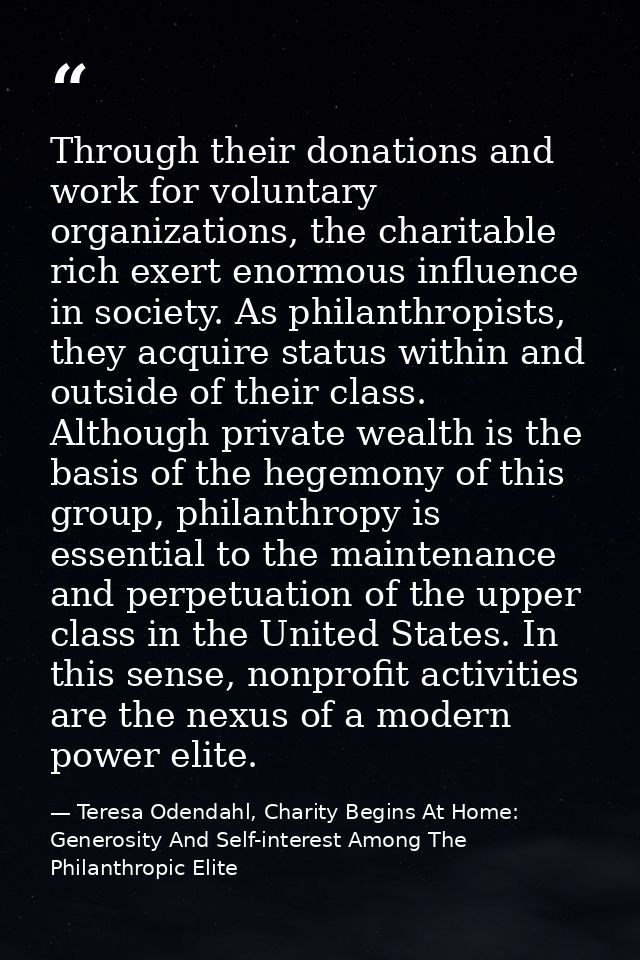 Through their donations and work for voluntary organizations, the charitable rich exert enormous influence in society. A — Teresa Odendahl, Charity Begins At Home: Generosity And Self-interest Among The Philanthropic Elite