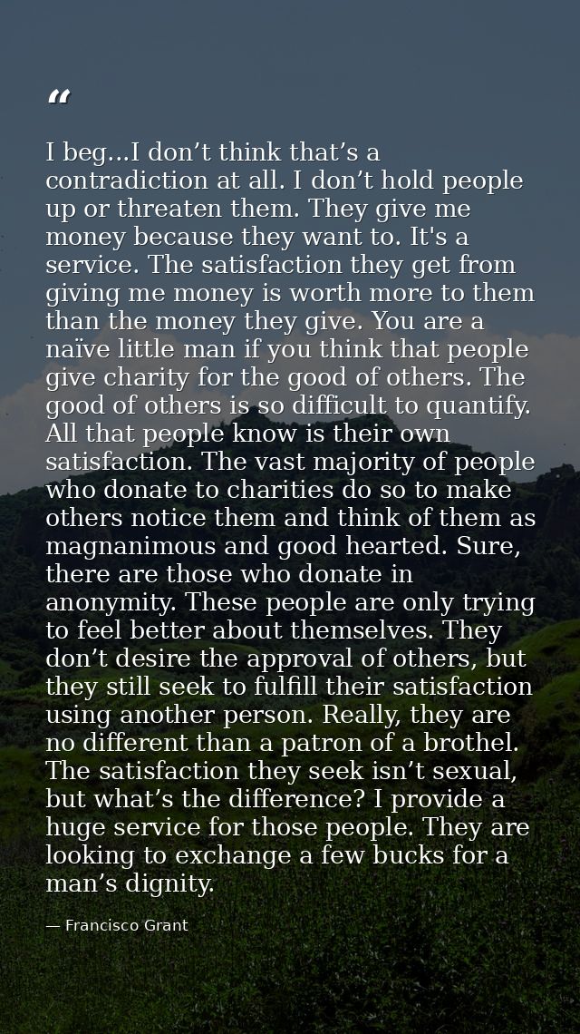 I beg...I don’t think that’s a contradiction at all. I don’t hold people up or threaten them. They give me money because — Francisco Grant