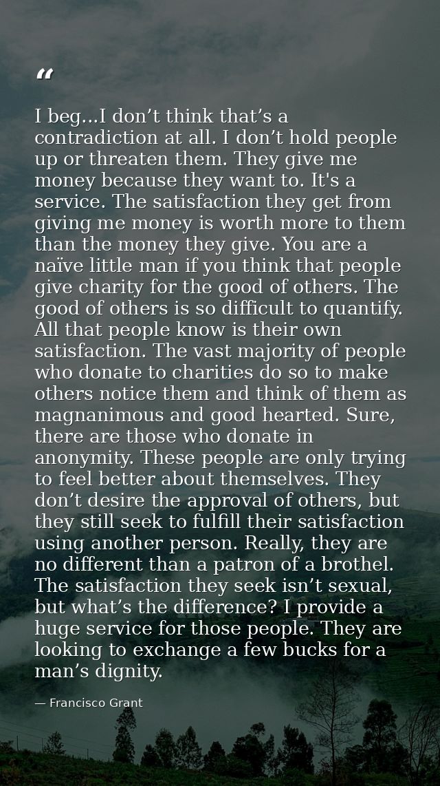 I beg...I don’t think that’s a contradiction at all. I don’t hold people up or threaten them. They give me money because — Francisco Grant