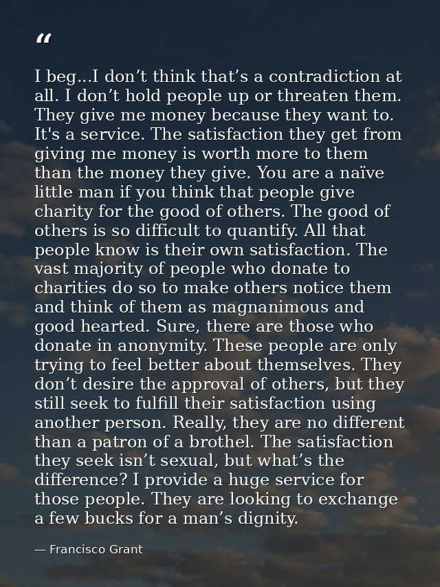 I beg...I don’t think that’s a contradiction at all. I don’t hold people up or threaten them. They give me money because — Francisco Grant