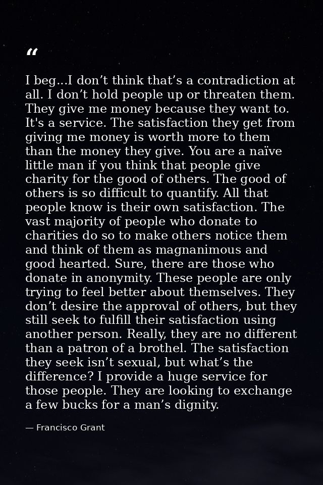 I beg...I don’t think that’s a contradiction at all. I don’t hold people up or threaten them. They give me money because — Francisco Grant