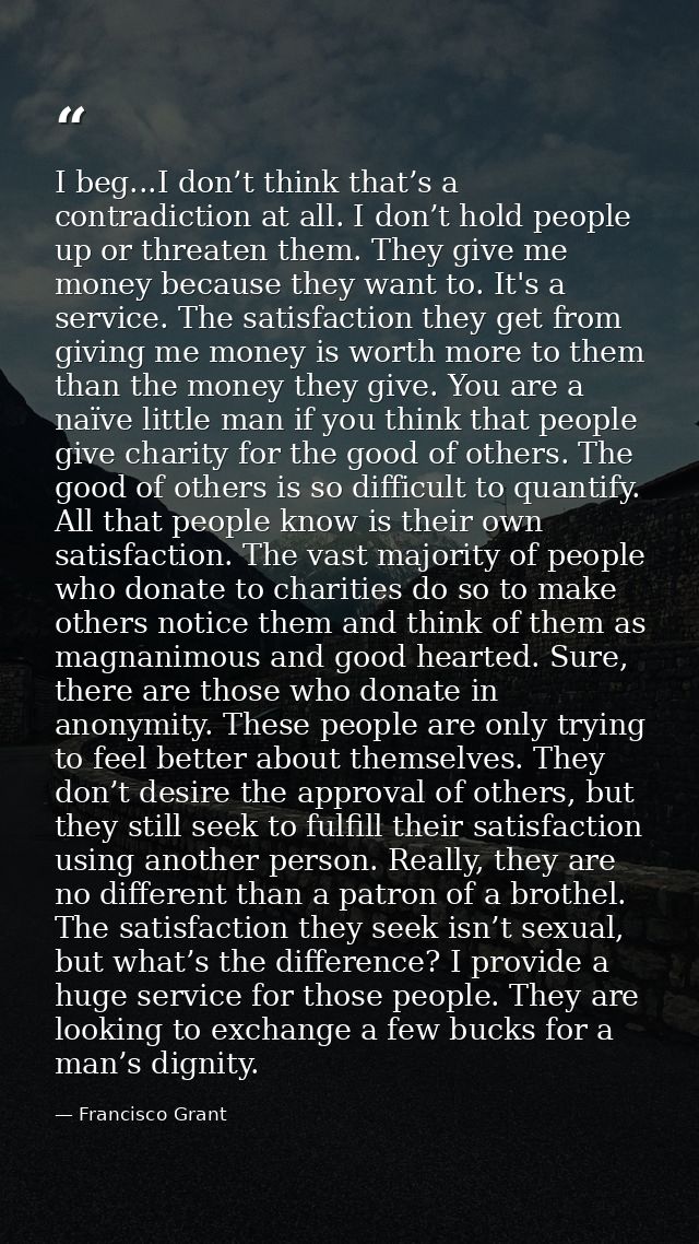 I beg...I don’t think that’s a contradiction at all. I don’t hold people up or threaten them. They give me money because — Francisco Grant