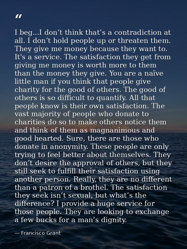 I beg...I don’t think that’s a contradiction at all. I don’t hold people up or threaten them. They give me money because — Francisco Grant