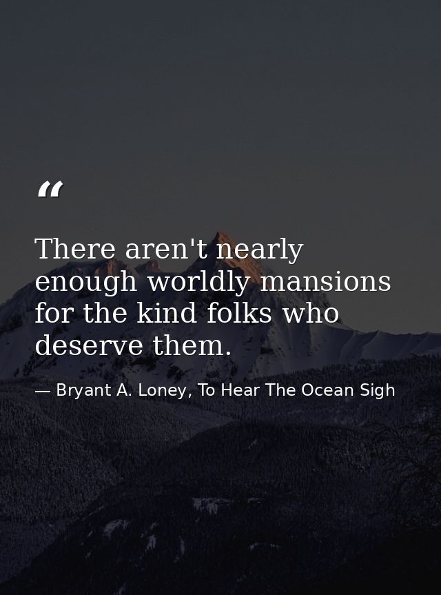 There aren't nearly enough worldly mansions for the kind folks who deserve them. — Bryant A. Loney, To Hear The Ocean Sigh