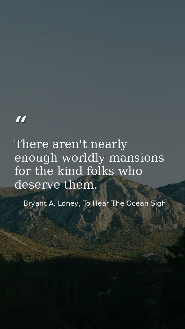 There aren't nearly enough worldly mansions for the kind folks who deserve them. — Bryant A. Loney, To Hear The Ocean Sigh